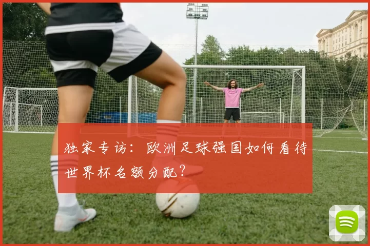 独家专访：欧洲足球强国如何看待世界杯名额分配？