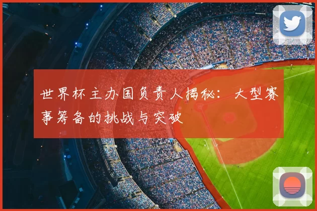 世界杯主办国负责人揭秘：大型赛事筹备的挑战与突破