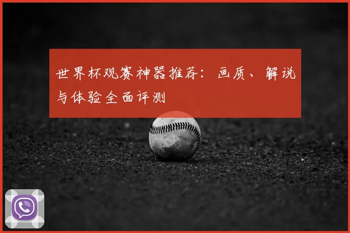世界杯观赛神器推荐:画质、解说与体验全面评测