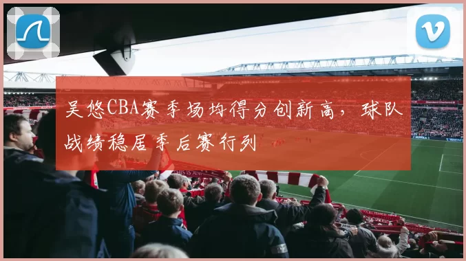 吴悠CBA赛季场均得分创新高，球队战绩稳居季后赛行列